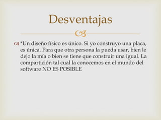 
 *Un diseño físico es único. Si yo construyo una placa,
es única. Para que otra persona la pueda usar, bien le
dejo la mía o bien se tiene que construir una igual. La
compartición tal cual la conocemos en el mundo del
software NO ES POSIBLE
Desventajas
 