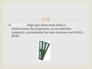 
 Memorias: chips que almacenan datos o
instrucciones de programas, ya sea deforma
temporal o permanente las mas comunes son RAM y
ROM.
 