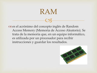 
 es el acrónimo del concepto inglés de Random
Access Memory (Memoria de Acceso Aleatorio). Se
trata de la memoria que, en un equipo informático,
es utilizada por un procesador para recibir
instrucciones y guardar los resultados.
RAM
 