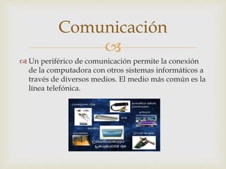 
 Un periférico de comunicación permite la conexión
de la computadora con otros sistemas informáticos a
través de diversos medios. El medio más común es la
línea telefónica.
Comunicación
 