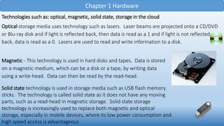 Chapter 1 Hardware
Technologies such as: optical, magnetic, solid state, storage in the cloud
Optical storage media uses technology such as lasers. Laser beams are projected onto a CD/DVD
or Blu-ray disk and if light is reflected back, then data is read as a 1 and if light is not reflected
back, data is read as a 0. Lasers are used to read and write information to a disk.
Magnetic - This technology is used in hard disks and tapes. Data is stored
on a magnetic medium, which can be a disk or a tape, by writing data
using a write-head. Data can then be read by the read-head.
Solid state technology is used in storage media such as USB flash memory
sticks. The technology is called solid state as it does not have any moving
parts, such as a read-head in magnetic storage. Solid state storage
technology is increasingly used to replace both magnetic and optical
storage, especially in mobile devices, where its low power consumption and
high speed access is advantageous
 
