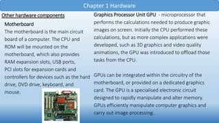 Chapter 1 Hardware
Other hardware components
Motherboard
The motherboard is the main circuit
board of a computer. The CPU and
ROM will be mounted on the
motherboard, which also provides
RAM expansion slots, USB ports,
PCI slots for expansion cards and
controllers for devices such as the hard
drive, DVD drive, keyboard, and
mouse.
Graphics Processor Unit GPU - microprocessor that
performs the calculations needed to produce graphic
images on screen. Initially the CPU performed these
calculations, but as more complex applications were
developed, such as 3D graphics and video quality
animations, the GPU was introduced to offload those
tasks from the CPU.
GPUs can be integrated within the circuitry of the
motherboard, or provided on a dedicated graphics
card. The GPU is a specialised electronic circuit
designed to rapidly manipulate and alter memory.
GPUs efficiently manipulate computer graphics and
carry out image processing.
 