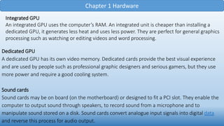 Chapter 1 Hardware
Integrated GPU
An integrated GPU uses the computer’s RAM. An integrated unit is cheaper than installing a
dedicated GPU, it generates less heat and uses less power. They are perfect for general graphics
processing such as watching or editing videos and word processing.
Dedicated GPU
A dedicated GPU has its own video memory. Dedicated cards provide the best visual experience
and are used by people such as professional graphic designers and serious gamers, but they use
more power and require a good cooling system.
Sound cards
Sound cards may be on board (on the motherboard) or designed to fit a PCI slot. They enable the
computer to output sound through speakers, to record sound from a microphone and to
manipulate sound stored on a disk. Sound cards convert analogue input signals into digital data
and reverse this process for audio output.
 