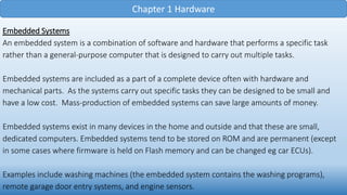 Chapter 1 Hardware
Embedded Systems
An embedded system is a combination of software and hardware that performs a specific task
rather than a general-purpose computer that is designed to carry out multiple tasks.
Embedded systems are included as a part of a complete device often with hardware and
mechanical parts. As the systems carry out specific tasks they can be designed to be small and
have a low cost. Mass-production of embedded systems can save large amounts of money.
Embedded systems exist in many devices in the home and outside and that these are small,
dedicated computers. Embedded systems tend to be stored on ROM and are permanent (except
in some cases where firmware is held on Flash memory and can be changed eg car ECUs).
Examples include washing machines (the embedded system contains the washing programs),
remote garage door entry systems, and engine sensors.
 