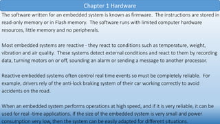 Chapter 1 Hardware
The software written for an embedded system is known as firmware. The instructions are stored in
read-only memory or in Flash memory. The software runs with limited computer hardware
resources, little memory and no peripherals.
Most embedded systems are reactive - they react to conditions such as temperature, weight,
vibration and air quality. These systems detect external conditions and react to them by recording
data, turning motors on or off, sounding an alarm or sending a message to another processor.
Reactive embedded systems often control real time events so must be completely reliable. For
example, drivers rely of the anti-lock braking system of their car working correctly to avoid
accidents on the road.
When an embedded system performs operations at high speed, and if it is very reliable, it can be
used for real -time applications. If the size of the embedded system is very small and power
consumption very low, then the system can be easily adapted for different situations.
 