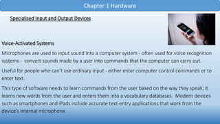 Chapter 1 Hardware
Specialised Input and Output Devices
Voice-Activated Systems
Microphones are used to input sound into a computer system - often used for voice recognition
systems - convert sounds made by a user into commands that the computer can carry out.
Useful for people who can’t use ordinary input - either enter computer control commands or to
enter text.
This type of software needs to learn commands from the user based on the way they speak; it
learns new words from the user and enters them into a vocabulary databases. Modern devices
such as smartphones and iPads include accurate text-entry applications that work from the
device’s internal microphone.
 