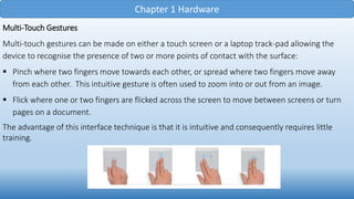 Chapter 1 Hardware
Multi-Touch Gestures
Multi-touch gestures can be made on either a touch screen or a laptop track-pad allowing the
device to recognise the presence of two or more points of contact with the surface:
 Pinch where two fingers move towards each other, or spread where two fingers move away
from each other. This intuitive gesture is often used to zoom into or out from an image.
 Flick where one or two fingers are flicked across the screen to move between screens or turn
pages on a document.
The advantage of this interface technique is that it is intuitive and consequently requires little
training.
 