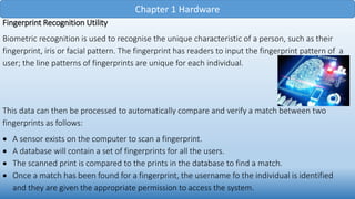 Chapter 1 Hardware
Fingerprint Recognition Utility
Biometric recognition is used to recognise the unique characteristic of a person, such as their
fingerprint, iris or facial pattern. The fingerprint has readers to input the fingerprint pattern of a
user; the line patterns of fingerprints are unique for each individual.
This data can then be processed to automatically compare and verify a match between two
fingerprints as follows:
 A sensor exists on the computer to scan a fingerprint.
 A database will contain a set of fingerprints for all the users.
 The scanned print is compared to the prints in the database to find a match.
 Once a match has been found for a fingerprint, the username fo the individual is identified
and they are given the appropriate permission to access the system.
 
