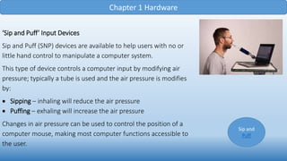 Chapter 1 Hardware
‘Sip and Puff’ Input Devices
Sip and Puff (SNP) devices are available to help users with no or
little hand control to manipulate a computer system.
This type of device controls a computer input by modifying air
pressure; typically a tube is used and the air pressure is modifies
by:
 Sipping – inhaling will reduce the air pressure
 Puffing – exhaling will increase the air pressure
Changes in air pressure can be used to control the position of a
computer mouse, making most computer functions accessible to
the user.
Sip and
Puff
 