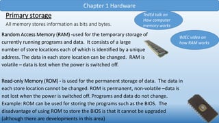 Chapter 1 Hardware
Primary storage
All memory stores information as bits and bytes.
TedEd talk on
How computer
memory works
Random Access Memory (RAM) -used for the temporary storage of
currently running programs and data. It consists of a large
number of store locations each of which is identified by a unique
address. The data in each store location can be changed. RAM is
volatile – data is lost when the power is switched off.
WJEC video on
how RAM works
Read-only Memory (ROM) - is used for the permanent storage of data. The data in
each store location cannot be changed. ROM is permanent, non-volatile –data is
not lost when the power is switched off. Programs and data do not change.
Example: ROM can be used for storing the programs such as the BIOS. The
disadvantage of using ROM to store the BIOS is that it cannot be upgraded
(although there are developments in this area)
 