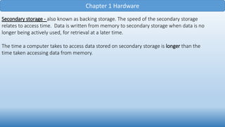 Chapter 1 Hardware
Secondary storage - also known as backing storage. The speed of the secondary storage
relates to access time. Data is written from memory to secondary storage when data is no
longer being actively used, for retrieval at a later time.
The time a computer takes to access data stored on secondary storage is longer than the
time taken accessing data from memory.
 