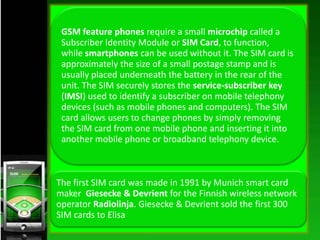 GSM feature phones require a small microchip called a
Subscriber Identity Module or SIM Card, to function,
while smartphon...