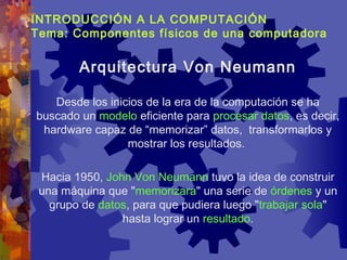 INTRODUCCIÓN A LA COMPUTACIÓN
Tema: Componentes físicos de una computadora
Desde los inicios de la era de la computación se ha
buscado un modelo eficiente para procesar datos, es decir,
hardware capaz de “memorizar” datos, transformarlos y
mostrar los resultados.
Hacia 1950, John Von Neumann tuvo la idea de construir
una máquina que "memorizara" una serie de órdenes y un
grupo de datos, para que pudiera luego "trabajar sola"
hasta lograr un resultado.
Arquitectura Von Neumann
 