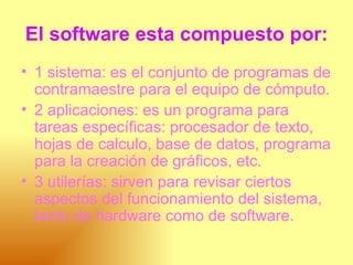 El software esta compuesto por: 1 sistema: es el conjunto de programas de contramaestre para el equipo de cómputo.  2 aplicaciones: es un programa para tareas específicas: procesador de texto, hojas de calculo, base de datos, programa para la creación de gráficos, etc.  3 utilerías: sirven para revisar ciertos aspectos del funcionamiento del sistema, tanto de hardware como de software.  