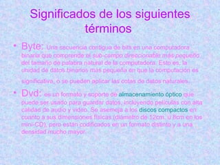 Significados de los siguientes términos   Byte:  Una secuencia contigua de bits en una computadora binaria que comprende el  sub-campo direccionable más pequeño  del tamaño de palabra natural de la computadora. Esto es, la unidad de datos binarios más pequeña en que la computación es significativa, o se pueden aplicar las cotas de datos naturales.   Dvd:  es un formato y soporte de  almacenamiento óptico  que puede ser usado para guardar datos, incluyendo películas con alta calidad de audio y video. Se asemeja a los  discos compactos  en cuanto a sus dimensiones físicas (diámetro de 12cm, u 8cm en los mini-CD), pero están codificados en un formato distinto y a una densidad mucho mayor.  