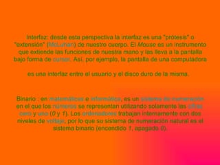 Interfaz: desde esta perspectiva la interfaz es una "prótesis" o "extensión" ( McLuhan ) de nuestro cuerpo. El  Mouse  es un instrumento que extiende las funciones de nuestra mano y las lleva a la pantalla bajo forma de  cursor . Así, por ejemplo, la pantalla de una computadora es una interfaz entre el usuario y el disco duro de la misma.   Binario : en  matemáticas  e  informática , es un  sistema de numeración  en el que los  números  se representan utilizando solamente las  cifras   cero  y  uno  ( 0  y  1 ). Los  ordenadores  trabajan internamente con dos niveles de  voltaje , por lo que su sistema de numeración natural es el sistema binario (encendido  1 , apagado  0 ). 