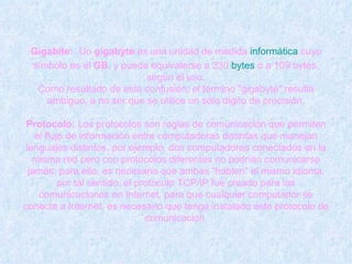Gigabite:   Un  gigabyte  es una unidad de medida  informática  cuyo símbolo es el  GB , y puede equivalerse a 230  bytes  o a 109 bytes, según el uso. Como resultado de esta confusión, el término "gigabyte" resulta ambiguo, a no ser que se utilice un sólo dígito de precisión. Protocolo:  Los protocolos son reglas de comunicación que permiten el flujo de información entre computadoras distintas que manejan lenguajes distintos, por ejemplo, dos computadores conectados en la misma red pero con protocolos diferentes no podrían comunicarse jamás, para ello, es necesario que ambas "hablen" el mismo idioma, por tal sentido, el protocolo TCP/IP fue creado para las comunicaciones en Internet, para que cualquier computador se conecte a Internet, es necesario que tenga instalado este protocolo de comunicación. 