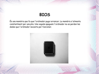 BIOS És una memòria que fa que l'ordinador pugui arrancar. La memòria s'alimenta constantment per una plia. Una vegada apaguem l'ordinador no es perden les dades que l'ordinador necesita per funcionar. 