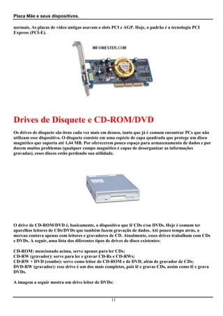 Placa Mãe e seus dispositivos.

normais. As placas de vídeo antigas usavam o slots PCI e AGP. Hoje, o padrão é a tecnologia PCI
Express (PCI-E).




Drives de Disquete e CD-ROM/DVD
Os drives de disquete são itens cada vez mais em desuso, tanto que já é comum encontrar PCs que não
utilizam esse dispositivo. O disquete consiste em uma espécie de capa quadrada que protege um disco
magnético que suporta até 1,44 MB. Por oferecerem pouco espaço para armazenamento de dados e por
darem muitos problemas (qualquer campo magnético é capaz de desorganizar as informações
gravadas), esses discos estão perdendo sua utilidade.




O drive de CD-ROM/DVD é, basicamente, o dispositivo que lê CDs e/ou DVDs. Hoje é comum ter
aparelhos leitores de CDs/DVDs que também fazem gravação de dados. Até pouco tempo atrás, o
mercao contava apenas com leitores e gravadores de CD. Atualmente, esses drives trabalham com CDs
e DVDs. A seguir, uma lista dos diferentes tipos de drives de disco existentes:

CD-ROM: mencionado acima, serve apenas para ler CDs;
CD-RW (gravador): serve para ler e gravar CD-Rs e CD-RWs;
CD-RW + DVD (combo): serve como leitor de CD-ROM e de DVD, além de gravador de CDs;
DVD-RW (gravador): esse drive é um dos mais completos, pois lê e gravas CDs, assim como lê e grava
DVDs.

A imagem a seguir mostra um drive leitor de DVDs:


                                                 11
 