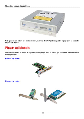 Placa Mãe e seus dispositivos.




Note que, em um futuro não muito distante, os drives de DVD poderão perder espaço para as unidades
Blu-ray e HD-DVD.


Placas adicionais
Também chamadas de placas de expansão, neste grupo, estão as placas que adicionam funcionalidades
ao computador:

Placas de som;




Placas de rede;




                                                12
 