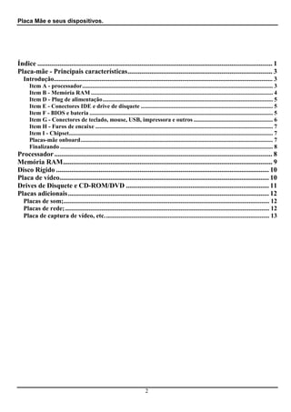 Placa Mãe e seus dispositivos.




Índice .......................................................................................................................................... 1
Placa-mãe - Principais características..................................................................................... 3
   Introdução.......................................................................................................................................... 3
      Item A - processador.................................................................................................................................. 3
      Item B - Memória RAM ............................................................................................................................ 4
      Item D - Plug de alimentação.................................................................................................................... 5
      Item E - Conectores IDE e drive de disquete .......................................................................................... 5
      Item F - BIOS e bateria ............................................................................................................................. 5
      Item G - Conectores de teclado, mouse, USB, impressora e outros ...................................................... 6
      Item H - Furos de encaixe ......................................................................................................................... 7
      Item I - Chipset........................................................................................................................................... 7
      Placas-mãe onboard................................................................................................................................... 7
      Finalizando ................................................................................................................................................. 8
Processador ................................................................................................................................ 8
Memória RAM........................................................................................................................... 9
Disco Rígido ............................................................................................................................. 10
Placa de vídeo........................................................................................................................... 10
Drives de Disquete e CD-ROM/DVD .................................................................................... 11
Placas adicionais ...................................................................................................................... 12
   Placas de som;.................................................................................................................................. 12
   Placas de rede;................................................................................................................................. 12
   Placa de captura de vídeo, etc. ....................................................................................................... 13




                                                                                2
 