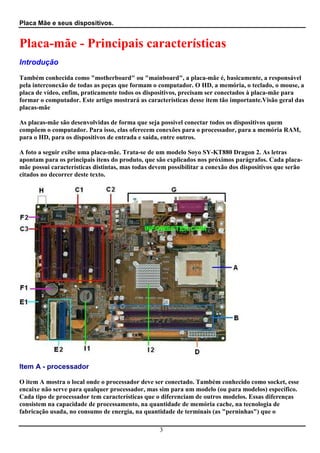 Placa Mãe e seus dispositivos.


Placa-mãe - Principais características
Introdução

Também conhecida como "motherboard" ou "mainboard", a placa-mãe é, basicamente, a responsável
pela interconexão de todas as peças que formam o computador. O HD, a memória, o teclado, o mouse, a
placa de vídeo, enfim, praticamente todos os dispositivos, precisam ser conectados à placa-mãe para
formar o computador. Este artigo mostrará as características desse item tão importante.Visão geral das
placas-mãe

As placas-mãe são desenvolvidas de forma que seja possível conectar todos os dispositivos quem
compõem o computador. Para isso, elas oferecem conexões para o processador, para a memória RAM,
para o HD, para os dispositivos de entrada e saída, entre outros.

A foto a seguir exibe uma placa-mãe. Trata-se de um modelo Soyo SY-KT880 Dragon 2. As letras
apontam para os principais itens do produto, que são explicados nos próximos parágrafos. Cada placa-
mãe possui características distintas, mas todas devem possibilitar a conexão dos dispositivos que serão
citados no decorrer deste texto.




Item A - processador

O item A mostra o local onde o processador deve ser conectado. Também conhecido como socket, esse
encaixe não serve para qualquer processador, mas sim para um modelo (ou para modelos) específico.
Cada tipo de processador tem características que o diferenciam de outros modelos. Essas diferenças
consistem na capacidade de processamento, na quantidade de memória cache, na tecnologia de
fabricação usada, no consumo de energia, na quantidade de terminais (as "perninhas") que o

                                                   3
 