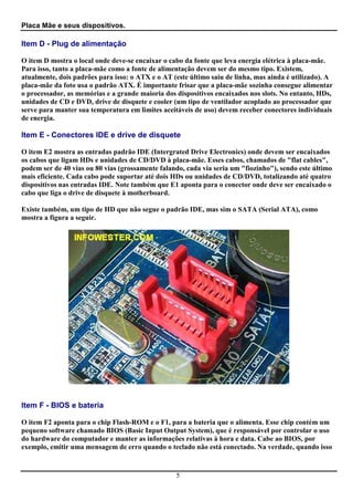 Placa Mãe e seus dispositivos.

Item D - Plug de alimentação

O item D mostra o local onde deve-se encaixar o cabo da fonte que leva energia elétrica à placa-mãe.
Para isso, tanto a placa-mãe como a fonte de alimentação devem ser do mesmo tipo. Existem,
atualmente, dois padrões para isso: o ATX e o AT (este último saiu de linha, mas ainda é utilizado). A
placa-mãe da foto usa o padrão ATX. É importante frisar que a placa-mãe sozinha consegue alimentar
o processador, as memórias e a grande maioria dos dispositivos encaixados nos slots. No entanto, HDs,
unidades de CD e DVD, drive de disquete e cooler (um tipo de ventilador acoplado ao processador que
serve para manter sua temperatura em limites aceitáveis de uso) devem receber conectores individuais
de energia.

Item E - Conectores IDE e drive de disquete

O item E2 mostra as entradas padrão IDE (Intergrated Drive Electronics) onde devem ser encaixados
os cabos que ligam HDs e unidades de CD/DVD à placa-mãe. Esses cabos, chamados de "flat cables",
podem ser de 40 vias ou 80 vias (grossamente falando, cada via seria um "fiozinho"), sendo este último
mais eficiente. Cada cabo pode suportar até dois HDs ou unidades de CD/DVD, totalizando até quatro
dispositivos nas entradas IDE. Note também que E1 aponta para o conector onde deve ser encaixado o
cabo que liga o drive de disquete à motherboard.

Existe também, um tipo de HD que não segue o padrão IDE, mas sim o SATA (Serial ATA), como
mostra a figura a seguir.




Item F - BIOS e bateria

O item F2 aponta para o chip Flash-ROM e o F1, para a bateria que o alimenta. Esse chip contém um
pequeno software chamado BIOS (Basic Input Output System), que é responsável por controlar o uso
do hardware do computador e manter as informações relativas à hora e data. Cabe ao BIOS, por
exemplo, emitir uma mensagem de erro quando o teclado não está conectado. Na verdade, quando isso


                                                  5
 