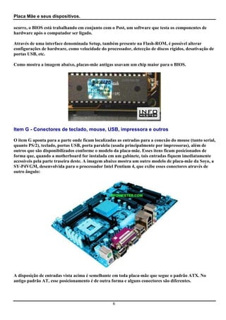 Placa Mãe e seus dispositivos.

ocorre, o BIOS está trabalhando em conjunto com o Post, um software que testa os componentes de
hardware após o computador ser ligado.

Através de uma interface denominada Setup, também presente na Flash-ROM, é possível alterar
configurações de hardware, como velocidade do processador, detecção de discos rígidos, desativação de
portas USB, etc.

Como mostra a imagem abaixo, placas-mãe antigas usavam um chip maior para o BIOS.




Item G - Conectores de teclado, mouse, USB, impressora e outros

O item G aponta para a parte onde ficam localizadas as entradas para a conexão do mouse (tanto serial,
quanto PS/2), teclado, portas USB, porta paralela (usada principalmente por impressoras), além de
outros que são disponibilizados conforme o modelo da placa-mãe. Esses itens ficam posicionados de
forma que, quando a motherboard for instalada em um gabinete, tais entradas fiquem imediatamente
acessíveis pela parte traseira deste. A imagem abaixo mostra um outro modelo de placa-mãe da Soyo, a
SY-P4VGM, desenvolvida para o processador Intel Pentium 4, que exibe esses conectores através de
outro ângulo:




A disposição de entradas vista acima é semelhante em toda placa-mãe que segue o padrão ATX. No
antigo padrão AT, esse posicionamento é de outra forma e alguns conectores são diferentes.




                                                  6
 