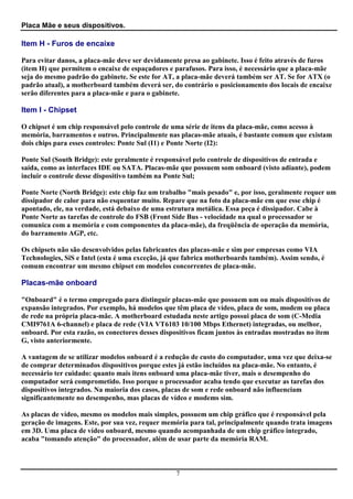 Placa Mãe e seus dispositivos.

Item H - Furos de encaixe

Para evitar danos, a placa-mãe deve ser devidamente presa ao gabinete. Isso é feito através de furos
(item H) que permitem o encaixe de espaçadores e parafusos. Para isso, é necessário que a placa-mãe
seja do mesmo padrão do gabinete. Se este for AT, a placa-mãe deverá também ser AT. Se for ATX (o
padrão atual), a motherboard também deverá ser, do contrário o posicionamento dos locais de encaixe
serão diferentes para a placa-mãe e para o gabinete.

Item I - Chipset

O chipset é um chip responsável pelo controle de uma série de itens da placa-mãe, como acesso à
memória, barramentos e outros. Principalmente nas placas-mãe atuais, é bastante comum que existam
dois chips para esses controles: Ponte Sul (I1) e Ponte Norte (I2):

Ponte Sul (South Bridge): este geralmente é responsável pelo controle de dispositivos de entrada e
saída, como as interfaces IDE ou SATA. Placas-mãe que possuem som onboard (visto adiante), podem
incluir o controle desse dispositivo também na Ponte Sul;

Ponte Norte (North Bridge): este chip faz um trabalho "mais pesado" e, por isso, geralmente requer um
dissipador de calor para não esquentar muito. Repare que na foto da placa-mãe em que esse chip é
apontado, ele, na verdade, está debaixo de uma estrutura metálica. Essa peça é dissipador. Cabe à
Ponte Norte as tarefas de controle do FSB (Front Side Bus - velocidade na qual o processador se
comunica com a memória e com componentes da placa-mãe), da freqüência de operação da memória,
do barramento AGP, etc.

Os chipsets não são desenvolvidos pelas fabricantes das placas-mãe e sim por empresas como VIA
Technologies, SiS e Intel (esta é uma exceção, já que fabrica motherboards também). Assim sendo, é
comum encontrar um mesmo chipset em modelos concorrentes de placa-mãe.

Placas-mãe onboard

"Onboard" é o termo empregado para distinguir placas-mãe que possuem um ou mais dispositivos de
expansão integrados. Por exemplo, há modelos que têm placa de vídeo, placa de som, modem ou placa
de rede na própria placa-mãe. A motherboard estudada neste artigo possui placa de som (C-Media
CMI9761A 6-channel) e placa de rede (VIA VT6103 10/100 Mbps Ethernet) integradas, ou melhor,
onboard. Por esta razão, os conectores desses dispositivos ficam juntos às entradas mostradas no item
G, visto anteriormente.

A vantagem de se utilizar modelos onboard é a redução de custo do computador, uma vez que deixa-se
de comprar determinados dispositivos porque estes já estão incluídos na placa-mãe. No entanto, é
necessário ter cuidado: quanto mais itens onboard uma placa-mãe tiver, mais o desempenho do
computador será comprometido. Isso porque o processador acaba tendo que executar as tarefas dos
dispositivos integrados. Na maioria dos casos, placas de som e rede onboard não influenciam
significantemente no desempenho, mas placas de vídeo e modems sim.

As placas de vídeo, mesmo os modelos mais simples, possuem um chip gráfico que é responsável pela
geração de imagens. Este, por sua vez, requer memória para tal, principalmente quando trata imagens
em 3D. Uma placa de vídeo onboard, mesmo quando acompanhada de um chip gráfico integrado,
acaba "tomando atenção" do processador, além de usar parte da memória RAM.



                                                  7
 