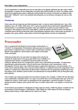 Placa Mãe e seus dispositivos.

Se um computador é comprado para uso em uma loja ou em alguma aplicação que não requer muito
desempenho, a compra de um computador com placa-mãe onboard pode ser viável. No entanto, quem
deseja uma máquina para jogos e aplicações mais pesadas deve pensar seriamente em adquirir uma
placa-mãe "offboard", isto é, com nenhum item integrado, ou no máximo, com placa de som ou rede
onboard.

Finalizando

Existe uma série de empresas que fabricam placas-mãe. As marcas mais conhecidas são: Asus, Abit,
Gigabyte, Soyo, PC Chips, MSI, Intel e ECS. Apesar da maioria dessas fabricantes disponibilizarem
bons produtos, é recomendável pesquisar sobre um modelo de seu interesse para conhecer suas
vantagens e desvantagens. Para isso, basta digitar o nome do modelo em sites de busca. Geralmente, o
resultado mostra fóruns de discussão onde os participantes debatem sobre a placa-mãe em questão. A
pesquisa vale a pena, afinal, a placa-mãe é um item de importância extrema ao computador.




Processador
Este é o grande pivô da história. O processador, basicamente, é o
"cérebro" do computador. Praticamente tudo passa por ele, já que é o
processador o responsável por executar todas as instruções existentes.
Quanto mais rápido for o processador, mais rápido as instruções
serão executadas.

Todo processador deve ter um cooler (ou algum outro sistema de
controle de temperatura). Essa peça (que lembra um ventilador) é a
responsável por manter a temperatura do processador em níveis
aceitáveis. Quanto menor for a temperatura, maior será a vida útil do processador. A temperatura
sugerida para cada processador varia de acordo com o fabricante, com o mecanismo e com o
desempenho. Procure saber com o fabricante qual a temperatura ideal para o seu processador. Se o
valor estiver acima do limite, talvez seja necessário melhorar a ventilação interna do computador. Para
conhecer a temperatura, fabricantes de placas-mães costumam oferecer programas próprios para isso.
Em muitos casos, também é possível obter essa informação no setup do BIOS (visto no item placa-mãe,
mais adiante).

Vale ressaltar que cada processador tem um número de pinos. Por exemplo, o Athlon XP tem 462 pinos
(essa combinação é chamada Socket A) e, logo, é necessário fazer uso de uma placa-mãe que aceite esse
modelo (ese socket). Assim sendo, na montagem de um computador, a primeira decisão a se tomar é
qual processador comprar, pois a partir daí é que se escolhe a placa mãe e, em seguida, o restante das
peças.

O mercado de processadores é dominado por duas empresas: Intel e AMD. Eis alguns exemplos de seus
processadores: Intel Pentium 4, AMD Duron, AMD Athlon 64, AMD Athlon XP (visto na imagem
abaixo), Intel Celeron, AMD Athlon 64 X2 e Intel Core 2 Duo.




                                                  8
 
