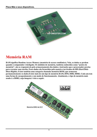Placa Mãe e seus dispositivos.




Memória RAM
RAM significa Random Access Memory (memória de acesso randômico). Nela, os dados se perdem
quando o computador é desligado. Os módulos de memória, também conhecidos como "pentes de
memória", são os responsáveis pelo armazenamento dos dados e instruções que o processador precisa
para executar suas tarefas. Esses dados são fornecidos pelo usuário e/ou tirados do HD (Hard Disk-
Disco Rígido). Existe também uma categoria chamada memória ROM, que armazena
permanentemente os dados.Existe mais de um tipo de memória RAM, DIM, DDR, DDR2. Cada um tem
uma forma de encapsulamento e um modo de funcionamento. Atualmente, o tipo de memória mais
usado é a DDR2, cuja imagem é visto a seguir.




                                                9
 