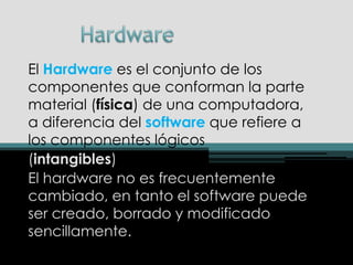 Hardware  El Hardware es el conjunto de loscomponentes que conforman la parte material (física) de una computadora, a diferencia del software que refiere a los componentes lógicos  (intangibles) El hardware no es frecuentemente cambiado, en tanto el software puede ser creado, borrado y modificado sencillamente. 