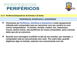 3.1.4 Periféricos/dispositivos de Entrada e de Saída.

                       PERIFÉRICOS, INTERFACES e ACESSÓRIOS

      Chamamos de Periféricos, Interfaces e Acessórios a todo equipamento
      utilizado pelo computador para se comunicar com seu usuário ou com
      outros computadores. O monitor, teclado, modem, fax, impressora,
      mouse, dentre outros, são periféricos de nosso computador, pois é através
      deles que ele se comunica.

      Quando uma mensagem é exibida na tela de seu monitor, por exemplo, o
      computador está se comunicando com você. Por outro lado, quando
      digitamos algo no teclado, estamos nos comunicando com ele.
 