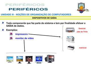 UNIDADE III ‑ NOÇÕES DE ORGANIZAÇÃO DE COMPUTADORES
                          DISPOSITIVOS DE SAÍDA

   Todo componente que faz parte do sistema e tem por finalidade efetuar a
   SAÍDA de dados.
                                                                    DeskJet
   Exemplos:
                                                                  Jato de Tinta
           impressora
           monitor de vídeo



                                                                    matricial
 