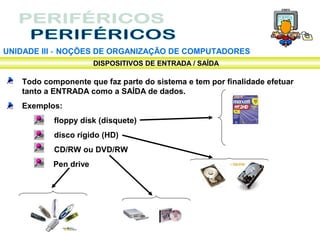 UNIDADE III ‑ NOÇÕES DE ORGANIZAÇÃO DE COMPUTADORES
                      DISPOSITIVOS DE ENTRADA / SAÍDA

   Todo componente que faz parte do sistema e tem por finalidade efetuar
   tanto a ENTRADA como a SAÍDA de dados.
   Exemplos:
           floppy disk (disquete)
           disco rígido (HD)
           CD/RW ou DVD/RW
          Pen drive
 