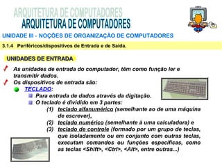 UNIDADE III ‑ NOÇÕES DE ORGANIZAÇÃO DE COMPUTADORES
3.1.4 Periféricos/dispositivos de Entrada e de Saída.

 UNIDADES DE ENTRADA
    As unidades de entrada do computador, têm como função ler e
    transmitir dados.
    Os dispositivos de entrada são:
        TECLADO:
            Para entrada de dados através da digitação.
            O teclado é dividido em 3 partes:
                 (1) teclado alfanumérico (semelhante ao de uma máquina
                     de escrever),
                 (2) teclado numérico (semelhante à uma calculadora) e
                 (3) teclado de controle (formado por um grupo de teclas,
                     que isoladamente ou em conjunto com outras teclas,
                     executam comandos ou funções específicas, como
                     as teclas <Shift>, <Ctrl>, <Alt>, entre outras...)
 