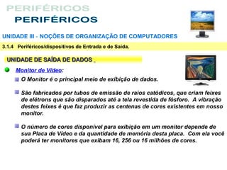 UNIDADE III ‑ NOÇÕES DE ORGANIZAÇÃO DE COMPUTADORES
3.1.4 Periféricos/dispositivos de Entrada e de Saída.

 UNIDADE DE SAÍDA DE DADOS
     Monitor de Vídeo:
       O Monitor é o principal meio de exibição de dados.

       São fabricados por tubos de emissão de raios catódicos, que criam feixes
       de elétrons que são disparados até a tela revestida de fósforo. A vibração
       destes feixes é que faz produzir as centenas de cores existentes em nosso
       monitor.

       O número de cores disponível para exibição em um monitor depende de
       sua Placa de Vídeo e da quantidade de memória desta placa. Com ela você
       poderá ter monitores que exibam 16, 256 ou 16 milhões de cores.
 