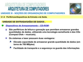 UNIDADE III ‑ NOÇÕES DE ORGANIZAÇÃO DE COMPUTADORES
3.1.4 Periféricos/dispositivos de Entrada e de Saída.

 UNIDADE DE ENTRADA/SAÍDA DE DADOS
     Dispositivos de Armazenamento – CD-ROM:
         São periféricos de leitura e gravação que permitem armazenar grandes
         quantidades de dados, utilizando uma tecnologia semelhante á dos CDs
         (Compact Disk – musicais).
         Os sistemas a laser possuem duas vantagens:
              Elevada capacidade de armazenar grande quantidade de dados (em
              torno de 700 MBytes)
              Facilidade de transporte e a segurança na guarda das informações
 