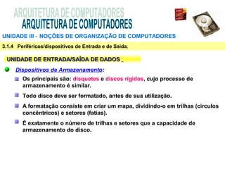 UNIDADE III ‑ NOÇÕES DE ORGANIZAÇÃO DE COMPUTADORES
3.1.4 Periféricos/dispositivos de Entrada e de Saída.

 UNIDADE DE ENTRADA/SAÍDA DE DADOS
     Dispositivos de Armazenamento:
        Os principais são: disquetes e discos rígidos, cujo processo de
        armazenamento é similar.
        Todo disco deve ser formatado, antes de sua utilização.
        A formatação consiste em criar um mapa, dividindo-o em trilhas (circulos
        concêntricos) e setores (fatias).
        É exatamente o número de trilhas e setores que a capacidade de
        armazenamento do disco.
 
