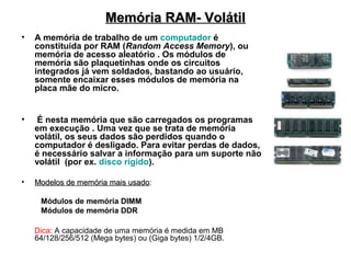 Memória RAM- Volátil
•   A memória de trabalho de um computador é
    constituída por RAM (Random Access Memory), ou
    memória de acesso aleatório . Os módulos de
    memória são plaquetinhas onde os circuitos
    integrados já vem soldados, bastando ao usuário,
    somente encaixar esses módulos de memória na
    placa mãe do micro.


•    É nesta memória que são carregados os programas
    em execução . Uma vez que se trata de memória
    volátil, os seus dados são perdidos quando o
    computador é desligado. Para evitar perdas de dados,
    é necessário salvar a informação para um suporte não
    volátil (por ex. disco rígido).

•   Modelos de memória mais usado:
                            usado

     Módulos de memória DIMM
     Módulos de memória DDR

    Dica: A capacidade de uma memória é medida em MB
    64/128/256/512 (Mega bytes) ou (Giga bytes) 1/2/4GB.
 