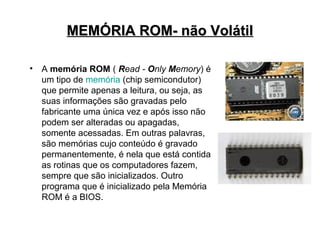 MEMÓRIA ROM- não Volátil

•   A memória ROM ( Read - Only Memory) é
    um tipo de memória (chip semicondutor)
    que permite apenas a leitura, ou seja, as
    suas informações são gravadas pelo
    fabricante uma única vez e após isso não
    podem ser alteradas ou apagadas,
    somente acessadas. Em outras palavras,
    são memórias cujo conteúdo é gravado
    permanentemente, é nela que está contida
    as rotinas que os computadores fazem,
    sempre que são inicializados. Outro
    programa que é inicializado pela Memória
    ROM é a BIOS.
 