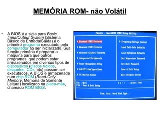MEMÓRIA ROM- não Volátil


•   A BIOS é a sigla para Basic
    Input/Output System (Sistema
    Básico de Entrada/Saída) é o
    primeiro programa executado pelo
    computador ao ser inicializado. Sua
    função primária é preparar a
    máquina para que outros
    programas, que podem estar
    armazenados em diversos tipos de
    dispositivos (discos rígidos,
    disquetes, CDs, etc) possam ser
    executados. A BIOS é armazenada
    num chip ROM (Read-Only
    Memory, Memória de Somente
    Leitura) localizado na placa-mãe,
    chamado ROM BIOS.
 