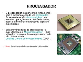 PROCESSADOR
• O processador é a parte mais fundamental
  para o funcionamento de um computador.
  Processadores são circuitos digitais que
  realizam operações como: cópia de dados,
  acesso a memórias e operações lógicas e
  matemáticas.

• Existem vários tipos de processados , o
  mais utilizado é o Microprocessador — São
  utilizados nos computadores pessoais, onde
  são chamadas de
  Unidade Central de Processamento (CPU) .


•   Dica > O metódo de calculo no processador é feito em Ghz
 