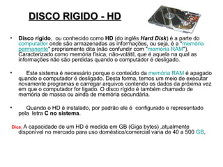 DISCO RIGIDO - HD

•   Disco rígido, ou conhecido como HD (do inglês Hard Disk) é a parte do
    computador onde são armazenadas as informações, ou seja, é a "memória
    permanente" propriamente dita (não confundir com "memória RAM").
    Caracterizado como memória física, não-volátil, que é aquela na qual as
    informações não são perdidas quando o computador é desligado.

•      Este sistema é necessário porque o conteúdo da memória RAM é apagado
    quando o computador é desligado. Desta forma, temos um meio de executar
    novamente programas e carregar arquivos contendo os dados da próxima vez
    em que o computador for ligado. O disco rígido é também chamado de
    memória de massa ou ainda de memória secundária.

•      Quando o HD é instalado, por padrão ele é configurado e representado
    pela letra C no sistema.

Dica: A capacidade de um HD é medida em GB (Giga bytes) ,atualmente
    disponível no mercado para uso doméstico/comercial varia de 40 a 500 GB,
 