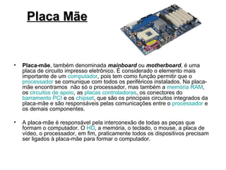 Placa Mãe


•   Placa-mãe, também denominada mainboard ou motherboard, é uma
    placa de circuito impresso eletrônico. É considerado o elemento mais
    importante de um computador, pois tem como função permitir que o
    processador se comunique com todos os periféricos instalados. Na placa-
    mãe encontramos não só o processador, mas também a memória RAM,
    os circuitos de apoio, as placas controladoras, os conectores do
    barramento PCI e os chipset, que são os principais circuitos integrados da
    placa-mãe e são responsáveis pelas comunicações entre o processador e
    os demais componentes.

•   A placa-mãe é responsável pela interconexão de todas as peças que
    formam o computador. O HD, a memória, o teclado, o mouse, a placa de
    vídeo, o processador, em fim, praticamente todos os dispositivos precisam
    ser ligados à placa-mãe para formar o computador.
 