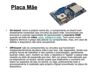 Placa Mãe



•   On-board: como o próprio nome diz, o componente on-board vem
    diretamente conectado aos circuitos da placa mãe, funcionando em
    sincronia e usando capacidade do [processador e memória RAM
    quando se trata de vídeo, som, modem e rede. Tem como maior
    objetivo diminuir o preço das placas ou componentes, mas, em caso de
    defeito o dispositivo não será recuperável.

•   Off-board: são os componentes ou circuitos que funcionam
    independentemente da placa mãe e por isso, são separados, tendo sua
    própria forma de trabalhar e não usando o processador, geralmente,
    quando vídeo, som, modem ou rede, o dipositivo é "ligado" a placa-mãe
    usando os slots de expansão pra isso, têm um preço mais elevado que
    os dispositivos on-board, sendo quase que totalmente o contrário em
    todos os aspectos do tipo on-board, ou seja, praticamente todo o
    processamento é realizado pelo próprio chipset encontrado na placa do
    dispositivo.
 