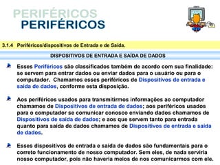 3.1.4 Periféricos/dispositivos de Entrada e de Saída.

                    DISPOSITIVOS DE ENTRADA E SAÍDA DE DADOS

      Esses Periféricos são classificados também de acordo com sua finalidade:
      se servem para entrar dados ou enviar dados para o usuário ou para o
      computador. Chamamos esses periféricos de Dispositivos de entrada e
      saída de dados, conforme esta disposição.

      Aos periféricos usados para transmitirmos informações ao computador
      chamamos de Dispositivos de entrada de dados; aos periféricos usados
      para o computador se comunicar conosco enviando dados chamamos de
      Dispositivos de saída de dados; e aos que servem tanto para entrada
      quanto para saída de dados chamamos de Dispositivos de entrada e saída
      de dados.

      Esses dispositivos de entrada e saída de dados são fundamentais para o
      correto funcionamento de nosso computador. Sem eles, de nada serviria
      nosso computador, pois não haveria meios de nos comunicarmos com ele.
 