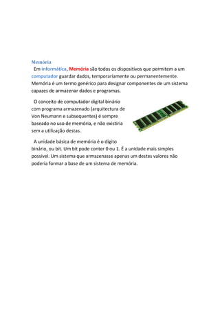 Memória

Em informática, Memória são todos os dispositivos que permitem a um
computador guardar dados, temporariamente ou permanentemente.
Memória é um termo genérico para designar componentes de um sistema
capazes de armazenar dados e programas.
O conceito de computador digital binário
com programa armazenado (arquitectura de
Von Neumann e subsequentes) é sempre
baseado no uso de memória, e não existiria
sem a utilização destas.
A unidade básica de memória é o dígito
binário, ou bit. Um bit pode conter 0 ou 1. É a unidade mais simples
possível. Um sistema que armazenasse apenas um destes valores não
poderia formar a base de um sistema de memória.

 