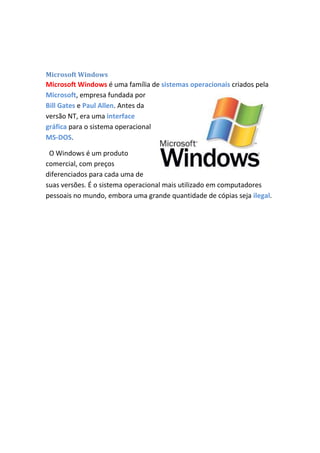 Microsoft Windows

Microsoft Windows é uma família de sistemas operacionais criados pela
Microsoft, empresa fundada por
Bill Gates e Paul Allen. Antes da
versão NT, era uma interface
gráfica para o sistema operacional
MS-DOS.
O Windows é um produto
comercial, com preços
diferenciados para cada uma de
suas versões. É o sistema operacional mais utilizado em computadores
pessoais no mundo, embora uma grande quantidade de cópias seja ilegal.

 