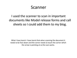 Scanner
I used the scanner to scan in important
documents like Model release forms and call
sheets so I could add them to my blog.
What I have learnt: I have learnt that when scanning the document it
needs to be face down and the corner needs to touch the corner which
the arrow is pointing at so the scan works.
 